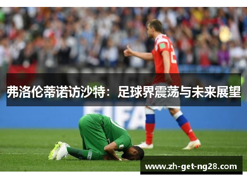 弗洛伦蒂诺访沙特：足球界震荡与未来展望