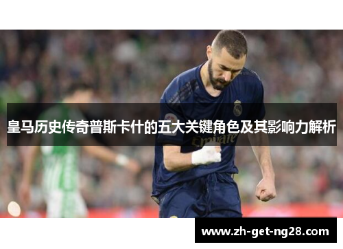 皇马历史传奇普斯卡什的五大关键角色及其影响力解析