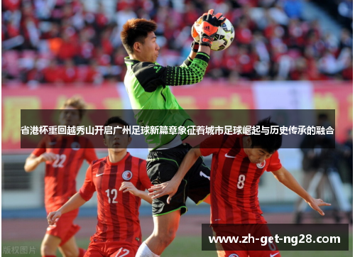 省港杯重回越秀山开启广州足球新篇章象征着城市足球崛起与历史传承的融合