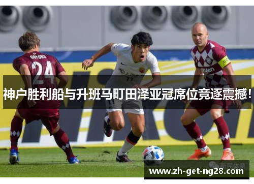 神户胜利船与升班马町田泽亚冠席位竞逐震撼！