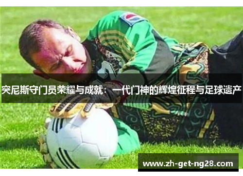 突尼斯守门员荣耀与成就：一代门神的辉煌征程与足球遗产