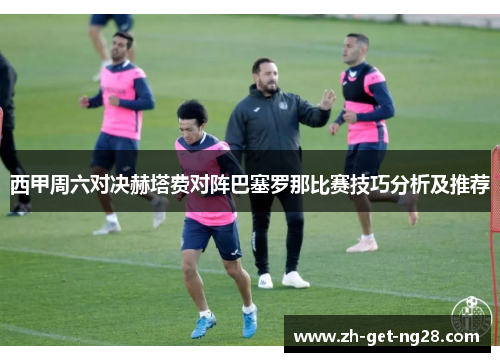 西甲周六对决赫塔费对阵巴塞罗那比赛技巧分析及推荐