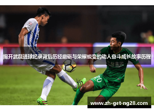 揭开武磊进球纪录背后历经磨砺与荣耀蜕变的动人奋斗成长故事历程
