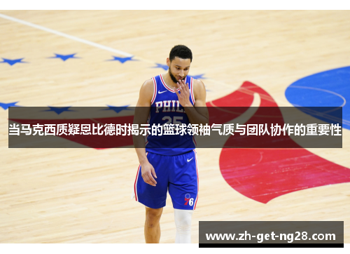 当马克西质疑恩比德时揭示的篮球领袖气质与团队协作的重要性 当马克西质疑恩比德时揭示的篮球领袖气质与团队协作的重要性