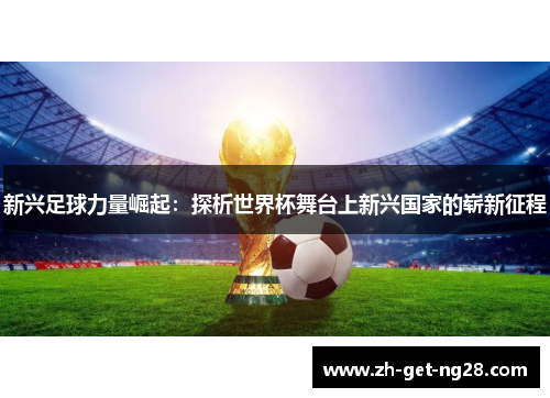 新兴足球力量崛起:探析世界杯舞台上新兴国家的崭新征程 新兴足球力量崛起:探析世界杯舞台上新兴国家的崭新征程