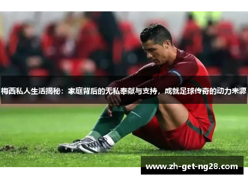 梅西私人生活揭秘:家庭背后的无私奉献与支持,成就足球传奇的动力来源 梅西私人生活揭秘:家庭背后的无私奉献与支持,成就足球传奇的动力来源