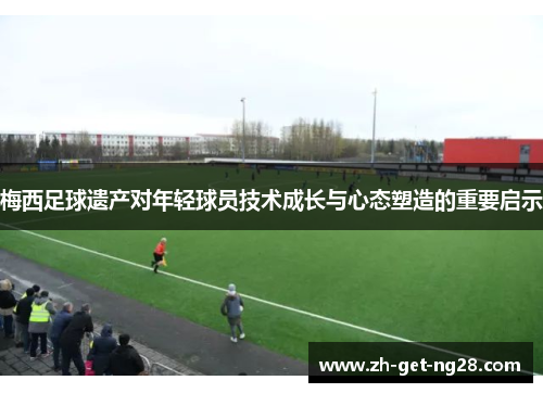 梅西足球遗产对年轻球员技术成长与心态塑造的重要启示 梅西足球遗产对年轻球员技术成长与心态塑造的重要启示