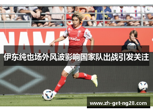 伊东纯也场外风波影响国家队出战引发关注 伊东纯也场外风波影响国家队出战引发关注