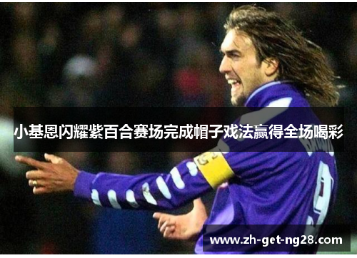 小基恩闪耀紫百合赛场完成帽子戏法赢得全场喝彩 小基恩闪耀紫百合赛场完成帽子戏法赢得全场喝彩