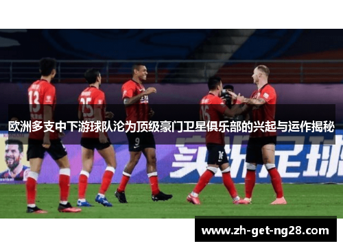 欧洲多支中下游球队沦为顶级豪门卫星俱乐部的兴起与运作揭秘 欧洲多支中下游球队沦为顶级豪门卫星俱乐部的兴起与运作揭秘