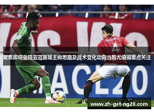 聚焦即将登陆亚冠赛场主帅思路及战术变化动向当前尤值得重点关注