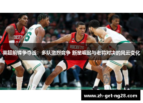 英超前锋争夺战：多队激烈竞争 新星崛起与老将对决的风云变化