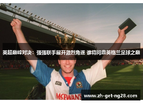 英超巅峰对决：强强联手展开激烈角逐 谁将问鼎英格兰足球之巅