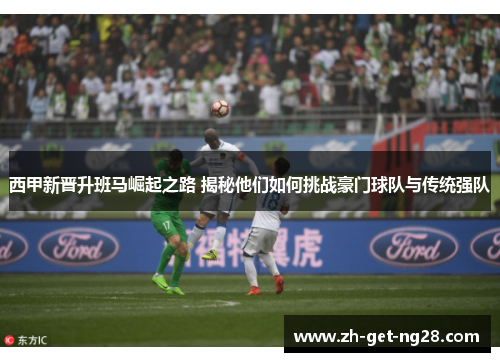 西甲新晋升班马崛起之路 揭秘他们如何挑战豪门球队与传统强队 西甲新晋升班马崛起之路 揭秘他们如何挑战豪门球队与传统强队