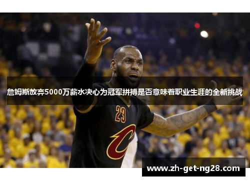 詹姆斯放弃5000万薪水决心为冠军拼搏是否意味着职业生涯的全新挑战 詹姆斯放弃5000万薪水决心为冠军拼搏是否意味着职业生涯的全新挑战